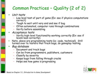 Common Practices – Quality (2 of 2)
• Unit tests
– Low level test of part of game (Ex: see if physics computations
correct)
– Tough to wait until very end and see if bug
– Often automated, computer runs through combinations
– Verify before assembling
• Acceptance tests
– Verify high-level functionality working correctly (Ex: see if
levels load correctly)
• Note, above are programming tests (ie- code, technical). Still
turned over to testers that track bugs, do gameplay testing.
• Bug database
– Document and track bugs
– Can be from programmers, publishers, customers
– Classify by severity
– Keeps bugs from falling through cracks
– Helps see how game is progressing
Based on Chapter 3.1, Introduction to Game Development
 
