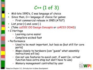 C++ (1 of 3)
• Mid-late 1990’s, C was language of choice
• Since then, C++ language of choice for games
– First commercial release in 1985 (AT&T)
• List pros (+) and cons (-)
• (Take cs2102 OO Design Concepts or cs4233 OOAD)
+ C Heritage
– Learning curve easier
– Compilers wicked fast
+ Performance
– Used to be most important, but less so (but still for core
parts)
– Maps closely to hardware (can “guess” what assembly
instructions will be)
– Can not use features to avoid cost, if want (ie- virtual
function have extra step but don’t have to use)
– Memory management controlled by user
Based on Chapter 3.2, Introduction to Game Development
 
