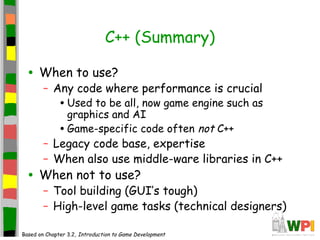 C++ (Summary)
• When to use?
– Any code where performance is crucial
•Used to be all, now game engine such as
graphics and AI
•Game-specific code often not C++
– Legacy code base, expertise
– When also use middle-ware libraries in C++
• When not to use?
– Tool building (GUI’s tough)
– High-level game tasks (technical designers)
Based on Chapter 3.2, Introduction to Game Development
 