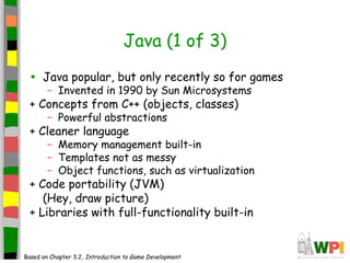 Java (1 of 3)
• Java popular, but only recently so for games
– Invented in 1990 by Sun Microsystems
+ Concepts from C++ (objects, classes)
– Powerful abstractions
+ Cleaner language
– Memory management built-in
– Templates not as messy
– Object functions, such as virtualization
+ Code portability (JVM)
(Hey, draw picture)
+ Libraries with full-functionality built-in
Based on Chapter 3.2, Introduction to Game Development
 