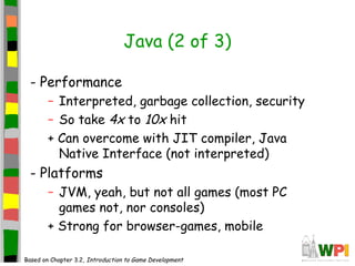 Java (2 of 3)
- Performance
– Interpreted, garbage collection, security
– So take 4x to 10x hit
+ Can overcome with JIT compiler, Java
Native Interface (not interpreted)
- Platforms
– JVM, yeah, but not all games (most PC
games not, nor consoles)
+ Strong for browser-games, mobile
Based on Chapter 3.2, Introduction to Game Development
 