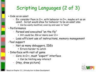 Scripting Languages (2 of 3)
+ Code as an asset
– Ex: consider Peon in C++, with behavior in C++, maybe art as an
asset. Script would allow for behavior to be an asset also
• Can be easily modified, even by end-user in “mod”
- Performance
– Parsed and executed “on the fly”
• Hit could be 10x or more over C++
– Less efficient use of instructions, memory management
-Tool support
– Not as many debuggers, IDEs
• Errors harder to catch
- Interface with rest of game
– Core in C++, must “export” interface
• Can be limiting way interact
– (Hey, draw picture)
Based on Chapter 3.2, Introduction to Game Development
 