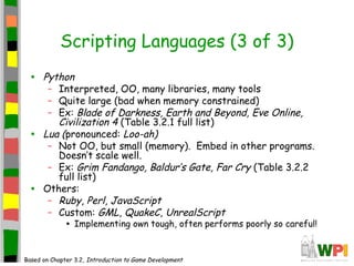 Scripting Languages (3 of 3)
• Python
– Interpreted, OO, many libraries, many tools
– Quite large (bad when memory constrained)
– Ex: Blade of Darkness, Earth and Beyond, Eve Online,
Civilization 4 (Table 3.2.1 full list)
• Lua (pronounced: Loo-ah)
– Not OO, but small (memory). Embed in other programs.
Doesn’t scale well.
– Ex: Grim Fandango, Baldur’s Gate, Far Cry (Table 3.2.2
full list)
• Others:
– Ruby, Perl, JavaScript
– Custom: GML, QuakeC, UnrealScript
• Implementing own tough, often performs poorly so careful!
Based on Chapter 3.2, Introduction to Game Development
 