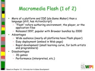 Macromedia Flash (1 of 2)
• More of a platform and IDE (ala Game Maker) than a
language (still, has ActionScript)
– “Flash” refers authoring environment, the player, or the
application files
– Released 1997, popular with Browser bundles by 2000
• Advantages
– Wide audience (nearly all platforms have Flash player)
– Easy deployment (embed in Web page)
– Rapid development (small learning curve, for both artists
and programmers)
• Disadvantages
– 3D games
– Performance (interpreted, etc.)
Based on Chapter 3.3, Introduction to Game Development
 