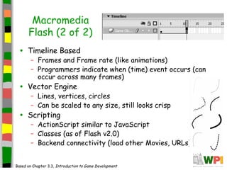 Macromedia
Flash (2 of 2)
• Timeline Based
– Frames and Frame rate (like animations)
– Programmers indicate when (time) event occurs (can
occur across many frames)
• Vector Engine
– Lines, vertices, circles
– Can be scaled to any size, still looks crisp
• Scripting
– ActionScript similar to JavaScript
– Classes (as of Flash v2.0)
– Backend connectivity (load other Movies, URLs)
Based on Chapter 3.3, Introduction to Game Development
 