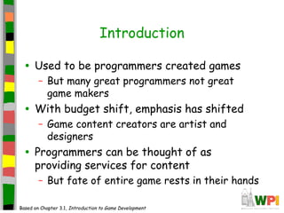 Introduction
• Used to be programmers created games
– But many great programmers not great
game makers
• With budget shift, emphasis has shifted
– Game content creators are artist and
designers
• Programmers can be thought of as
providing services for content
– But fate of entire game rests in their hands
Based on Chapter 3.1, Introduction to Game Development
 