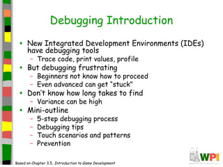 Debugging Introduction
• New Integrated Development Environments (IDEs)
have debugging tools
– Trace code, print values, profile
• But debugging frustrating
– Beginners not know how to proceed
– Even advanced can get “stuck”
• Don’t know how long takes to find
– Variance can be high
• Mini-outline
– 5-step debugging process
– Debugging tips
– Touch scenarios and patterns
– Prevention
Based on Chapter 3.5, Introduction to Game Development
 