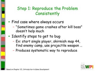 Step 1: Reproduce the Problem
Consistently
• Find case where always occurs
– “Sometimes game crashes after kill boss”
doesn’t help much
• Identify steps to get to bug
– Ex: start single player, skirmish map 44,
find enemy camp, use projectile weapon …
– Produces systematic way to reproduce
Based on Chapter 3.5, Introduction to Game Development
 