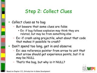 Step 2: Collect Clues
• Collect clues as to bug
– But beware that some clues are false
• Ex: if bug follows explosion may think they are
related, but may be from something else
– Ex: if crash using projectile, what about that code
that makes it possible to crash?
• Don’t spend too long, get in and observe
– Ex: see reference pointer from arrow to unit that
shot arrow should get experience points, but it is
may be NULL
– That’s the bug, but why is it NULL?
Based on Chapter 3.5, Introduction to Game Development
 