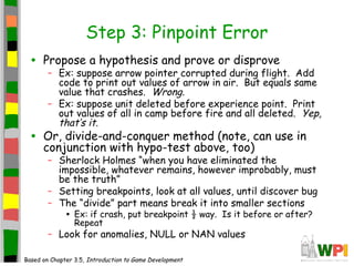 Step 3: Pinpoint Error
• Propose a hypothesis and prove or disprove
– Ex: suppose arrow pointer corrupted during flight. Add
code to print out values of arrow in air. But equals same
value that crashes. Wrong.
– Ex: suppose unit deleted before experience point. Print
out values of all in camp before fire and all deleted. Yep,
that’s it.
• Or, divide-and-conquer method (note, can use in
conjunction with hypo-test above, too)
– Sherlock Holmes “when you have eliminated the
impossible, whatever remains, however improbably, must
be the truth”
– Setting breakpoints, look at all values, until discover bug
– The “divide” part means break it into smaller sections
• Ex: if crash, put breakpoint ½ way. Is it before or after?
Repeat
– Look for anomalies, NULL or NAN values
Based on Chapter 3.5, Introduction to Game Development
 