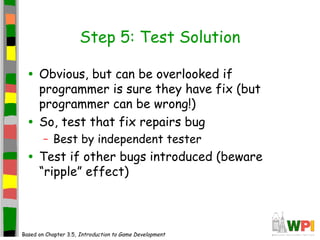 Step 5: Test Solution
• Obvious, but can be overlooked if
programmer is sure they have fix (but
programmer can be wrong!)
• So, test that fix repairs bug
– Best by independent tester
• Test if other bugs introduced (beware
“ripple” effect)
Based on Chapter 3.5, Introduction to Game Development
 