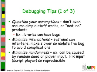 Debugging Tips (1 of 3)
• Question your assumptions – don’t even
assume simple stuff works, or “mature”
products
– Ex: libraries can have bugs
• Minimize interactions – systems can
interfere, make slower so isolate the bug
to avoid complications
• Minimize randomness – ex, can be caused
by random seed or player input. Fix input
(script player) so reproducible
Based on Chapter 3.5, Introduction to Game Development
 