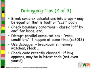 Debugging Tips (2 of 3)
• Break complex calculations into steps – may
be equation that is fault or “cast” badly
• Check boundary conditions – classic “off by
one” for loops, etc.
• Disrupt parallel computations – “race
conditions” if happen at same time (cs3013)
• Use debugger – breakpoints, memory
watches, stack …
• Check code recently changed – if bug
appears, may be in latest code (not even
yours!)
Based on Chapter 3.5, Introduction to Game Development
 
