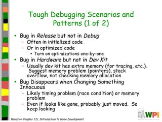 Tough Debugging Scenarios and
Patterns (1 of 2)
• Bug in Release but not in Debug
– Often in initialized code
– Or in optimized code
• Turn on optimizations one-by-one
• Bug in Hardware but not in Dev Kit
– Usually dev kit has extra memory (for tracing, etc.).
Suggest memory problem (pointers), stack
overflow, not checking memory allocation
• Bug Disappears when Changing Something
Innocuous
– Likely timing problem (race condition) or memory
problem
– Even if looks like gone, probably just moved. So
keep looking
Based on Chapter 3.5, Introduction to Game Development
 