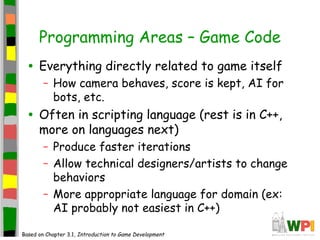 Programming Areas – Game Code
• Everything directly related to game itself
– How camera behaves, score is kept, AI for
bots, etc.
• Often in scripting language (rest is in C++,
more on languages next)
– Produce faster iterations
– Allow technical designers/artists to change
behaviors
– More appropriate language for domain (ex:
AI probably not easiest in C++)
Based on Chapter 3.1, Introduction to Game Development
 