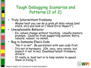 Tough Debugging Scenarios and
Patterns (2 of 2)
• Truly Intermittent Problems
– Maybe best you can do is grab all data values (and
stack, etc) and look at (“Send Error Report”)
• Unexplainable Behavior
– Ex: values change without touching. Usually memory
problem. Could be from supporting system. Retry,
rebuild, reboot, re-install.
• Bug in Someone Else’s Code
– “No it is not”. Be persistent with own code first.
– It’s not in hardware. (Ok, very, very rarely, but
expect it not to be) Download latest firmware,
drivers
– If really is, best bet is to help isolate to speed
them in fixing it.
Based on Chapter 3.5, Introduction to Game Development
 