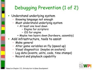 Debugging Prevention (1 of 2)
• Understand underlying system
– Knowing language not enough
– Must understand underlying system
• At least one level down
– Engine for scripters
– OS for engine
• Maybe two layers down (hardware, assembly)
• Add infrastructure, tools to assist
– Make general
– Alter game variables on fly (speed up)
– Visual diagnostics (maybe on avatars)
– Log data (events, units, code, time stamps)
– Record and playback capability
Based on Chapter 3.5, Introduction to Game Development
 