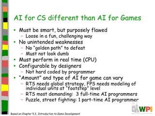AI for CS different than AI for Games
• Must be smart, but purposely flawed
– Loose in a fun, challenging way
• No unintended weaknesses
– No “golden path” to defeat
– Must not look dumb
• Must perform in real time (CPU)
• Configurable by designers
– Not hard coded by programmer
• “Amount” and type of AI for game can vary
– RTS needs global strategy, FPS needs modeling of
individual units at “footstep” level
– RTS most demanding: 3 full-time AI programmers
– Puzzle, street fighting: 1 part-time AI programmer
Based on Chapter 5.3, Introduction to Game Development
 