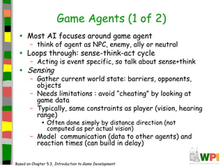 Game Agents (1 of 2)
• Most AI focuses around game agent
– think of agent as NPC, enemy, ally or neutral
• Loops through: sense-think-act cycle
– Acting is event specific, so talk about sense+think
• Sensing
– Gather current world state: barriers, opponents,
objects
– Needs limitations : avoid “cheating” by looking at
game data
– Typically, same constraints as player (vision, hearing
range)
• Often done simply by distance direction (not
computed as per actual vision)
– Model communication (data to other agents) and
reaction times (can build in delay)
Based on Chapter 5.3, Introduction to Game Development
 