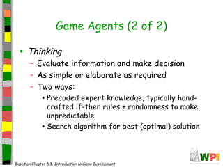 Game Agents (2 of 2)
• Thinking
– Evaluate information and make decision
– As simple or elaborate as required
– Two ways:
•Precoded expert knowledge, typically hand-
crafted if-then rules + randomness to make
unpredictable
•Search algorithm for best (optimal) solution
Based on Chapter 5.3, Introduction to Game Development
 