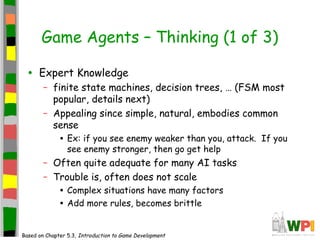 Game Agents – Thinking (1 of 3)
• Expert Knowledge
– finite state machines, decision trees, … (FSM most
popular, details next)
– Appealing since simple, natural, embodies common
sense
• Ex: if you see enemy weaker than you, attack. If you
see enemy stronger, then go get help
– Often quite adequate for many AI tasks
– Trouble is, often does not scale
• Complex situations have many factors
• Add more rules, becomes brittle
Based on Chapter 5.3, Introduction to Game Development
 