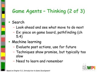 Game Agents – Thinking (2 of 3)
• Search
– Look ahead and see what move to do next
– Ex: piece on game board, pathfinding (ch
5.4)
• Machine learning
– Evaluate past actions, use for future
– Techniques show promise, but typically too
slow
– Need to learn and remember
Based on Chapter 5.3, Introduction to Game Development
 