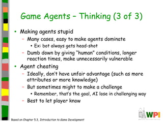 Game Agents – Thinking (3 of 3)
• Making agents stupid
– Many cases, easy to make agents dominate
• Ex: bot always gets head-shot
– Dumb down by giving “human” conditions, longer
reaction times, make unnecessarily vulnerable
• Agent cheating
– Ideally, don’t have unfair advantage (such as more
attributes or more knowledge)
– But sometimes might to make a challenge
• Remember, that’s the goal, AI lose in challenging way
– Best to let player know
Based on Chapter 5.3, Introduction to Game Development
 