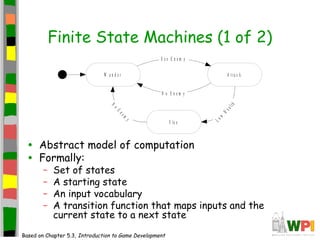 Finite State Machines (1 of 2)
• Abstract model of computation
• Formally:
– Set of states
– A starting state
– An input vocabulary
– A transition function that maps inputs and the
current state to a next state
Based on Chapter 5.3, Introduction to Game Development
W a n d e r A t t a c k
F le e
S e e E n e m y
Low
Health
No
Enem
y
N o E n e m y
 