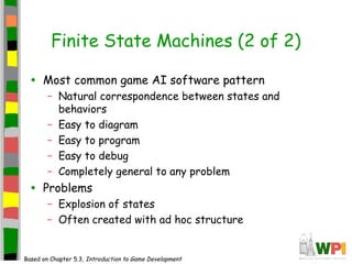 Finite State Machines (2 of 2)
• Most common game AI software pattern
– Natural correspondence between states and
behaviors
– Easy to diagram
– Easy to program
– Easy to debug
– Completely general to any problem
• Problems
– Explosion of states
– Often created with ad hoc structure
Based on Chapter 5.3, Introduction to Game Development
 
