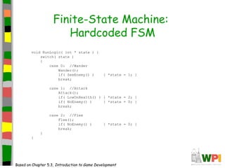 Finite-State Machine:
Hardcoded FSM
void RunLogic( int * state ) {
switch( state )
{
case 0: //Wander
Wander();
if( SeeEnemy() ) { *state = 1; }
break;
case 1: //Attack
Attack();
if( LowOnHealth() ) { *state = 2; }
if( NoEnemy() ) { *state = 0; }
break;
case 2: //Flee
Flee();
if( NoEnemy() ) { *state = 0; }
break;
}
}
Based on Chapter 5.3, Introduction to Game Development
 