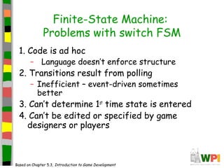 Finite-State Machine:
Problems with switch FSM
1. Code is ad hoc
– Language doesn’t enforce structure
2. Transitions result from polling
– Inefficient – event-driven sometimes
better
3. Can’t determine 1st
time state is entered
4. Can’t be edited or specified by game
designers or players
Based on Chapter 5.3, Introduction to Game Development
 