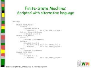 Finite-State Machine:
Scripted with alternative language
AgentFSM
{
State( STATE_Wander )
OnUpdate
Execute( Wander )
if( SeeEnemy ) SetState( STATE_Attack )
OnEvent( AttackedByEnemy )
SetState( Attack )
State( STATE_Attack )
OnEnter
Execute( PrepareWeapon )
OnUpdate
Execute( Attack )
if( LowOnHealth ) SetState( STATE_Flee )
if( NoEnemy ) SetState( STATE_Wander )
OnExit
Execute( StoreWeapon )
State( STATE_Flee )
OnUpdate
Execute( Flee )
if( NoEnemy ) SetState( STATE_Wander )
}
Based on Chapter 5.3, Introduction to Game Development
 