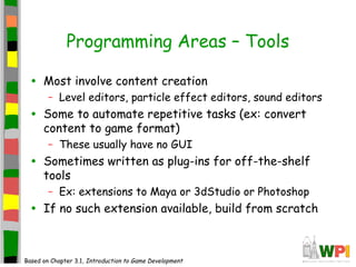 Programming Areas – Tools
• Most involve content creation
– Level editors, particle effect editors, sound editors
• Some to automate repetitive tasks (ex: convert
content to game format)
– These usually have no GUI
• Sometimes written as plug-ins for off-the-shelf
tools
– Ex: extensions to Maya or 3dStudio or Photoshop
• If no such extension available, build from scratch
Based on Chapter 3.1, Introduction to Game Development
 