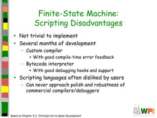 Finite-State Machine:
Scripting Disadvantages
• Not trivial to implement
• Several months of development
– Custom compiler
• With good compile-time error feedback
– Bytecode interpreter
• With good debugging hooks and support
• Scripting languages often disliked by users
– Can never approach polish and robustness of
commercial compilers/debuggers
Based on Chapter 5.3, Introduction to Game Development
 