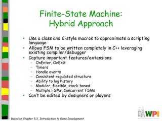 Finite-State Machine:
Hybrid Approach
• Use a class and C-style macros to approximate a scripting
language
• Allows FSM to be written completely in C++ leveraging
existing compiler/debugger
• Capture important features/extensions
– OnEnter, OnExit
– Timers
– Handle events
– Consistent regulated structure
– Ability to log history
– Modular, flexible, stack-based
– Multiple FSMs, Concurrent FSMs
• Can’t be edited by designers or players
Based on Chapter 5.3, Introduction to Game Development
 