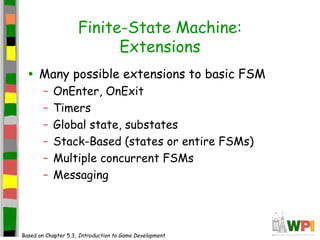 Finite-State Machine:
Extensions
• Many possible extensions to basic FSM
– OnEnter, OnExit
– Timers
– Global state, substates
– Stack-Based (states or entire FSMs)
– Multiple concurrent FSMs
– Messaging
Based on Chapter 5.3, Introduction to Game Development
 