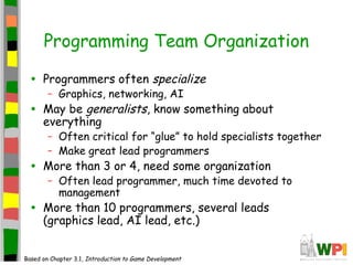Programming Team Organization
• Programmers often specialize
– Graphics, networking, AI
• May be generalists, know something about
everything
– Often critical for “glue” to hold specialists together
– Make great lead programmers
• More than 3 or 4, need some organization
– Often lead programmer, much time devoted to
management
• More than 10 programmers, several leads
(graphics lead, AI lead, etc.)
Based on Chapter 3.1, Introduction to Game Development
 