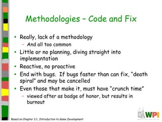 Methodologies – Code and Fix
• Really, lack of a methodology
– And all too common
• Little or no planning, diving straight into
implementation
• Reactive, no proactive
• End with bugs. If bugs faster than can fix, “death
spiral” and may be cancelled
• Even those that make it, must have “crunch time”
– viewed after as badge of honor, but results in
burnout
Based on Chapter 3.1, Introduction to Game Development
 