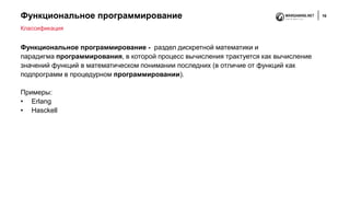Функциональное программирование 16
Функциональное программирование - раздел дискретной математики и
парадигма программирования, в которой процесс вычисления трактуется как вычисление
значений функций в математическом понимании последних (в отличие от функций как
подпрограмм в процедурном программировании).
Примеры:
• Erlang
• Hasckell
Классификация
 