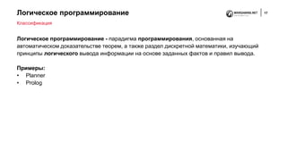 Логическое программирование 17
Логическое программирование - парадигма программирования, основанная на
автоматическом доказательстве теорем, а также раздел дискретной математики, изучающий
принципы логического вывода информации на основе заданных фактов и правил вывода.
Примеры:
• Planner
• Prolog
Классификация
 