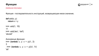 Функции 29
Фукнция - последовательность инструкций, возвращающая некое значение.
def add(x, y):
return x + y
>>> add(1, 10)
11
>>> add('abc', 'def')
'abcdef’
Анонимные функции:
>>> (lambda x, y: x + y)(1, 2)
3
>>> (lambda x, y: x + y)('a', 'b')
'ab'
Additional information
 
