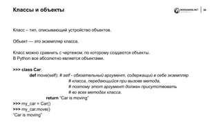 Классы и объекты 30
Класс – тип, описывающий устройство объектов.
Объект — это экземпляр класса.
Класс можно сравнить с чертежом, по которому создаются объекты.
В Python все абсолютно является объектами.
>>> class Car:
def move(self): # self - обязательный аргумент, содержащий в себе экземпляр
# класса, передающийся при вызове метода,
# поэтому этот аргумент должен присутствовать
# во всех методах класса.
return “Car is moving”
>>> my_car = Car()
>>> my_car.move()
“Car is moving”
 