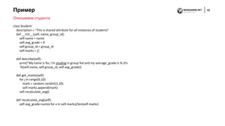 Пример 32
Описываем студента
class Student:
description = "This is shared attribute for all instances of students"
def __init__(self, name, group_id):
self.name = name
self.avg_grade = 0
self.group_id = group_id
self.marks = []
def describe(self):
print("My name is %s, I'm studing in group %d and my average_grade is %.2f»
%(self.name, self.group_id, self.avg_grade))
def get_marks(self):
for i in range(0,10):
mark = random.randint(1,10)
self.marks.append(mark)
self.recalculate_avg()
def recalculate_avg(self):
self.avg_grade=sum(x for x in self.marks)/len(self.marks)
 