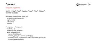 Пример 33
Создаем студентов
NAMES = ["Olga", "Petr", "Natalia", "Fedor", "Vlad", "Maksim"]
GROUPS = [121,221]
def create_student(name, group_id):
s = Student(name,group_id)
s.get_marks()
s.describe()
return s
if __name__ == '__main__':
students = []
print ("Creating students")
while len(NAMES) >0:
name = NAMES.pop()
random_group_id = random.randint(0,1)
student = create_student(name, GROUPS[random_group_id])
students.append(student)
 