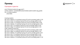 Пример 34
Сортируем студентов
print ("Ordered students by avg mark")
sorted_students = sorted(students,key=lambda student:student.avg_grade)
for s in sorted_students:
s.describe()
Creating students
My name is Maksim, I'm studieng in group 221 and my average_grade is 7.10
My name is Vlad, I'm studieng in group 221 and my average_grade is 6.40
My name is Fedor, I'm studieng in group 221 and my average_grade is 4.60
My name is Natalia, I'm studieng in group 121 and my average_grade is 5.50
My name is Petr, I'm studieng in group 221 and my average_grade is 6.20
My name is Olga, I'm studieng in group 121 and my average_grade is 5.10
Order students by avg mark
My name is Fedor, I'm studieng in group 221 and my average_grade is 4.60
My name is Olga, I'm studieng in group 121 and my average_grade is 5.10
My name is Natalia, I'm studieng in group 121 and my average_grade is 5.50
My name is Petr, I'm studieng in group 221 and my average_grade is 6.20
My name is Vlad, I'm studieng in group 221 and my average_grade is 6.40
My name is Maksim, I'm studieng in group 221 and my average_grade is 7.10
 