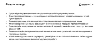 Вместо вывода 35
• Существует огромное количество различных языков программирования
• Язык программирования – это инструмент, который позволяет «сказать» машине, что ей
нужно сделать
• Самыми простыми для восприятия и пользования являются процедурные языки
• Многие современные языки совмещают в себе несколько парадигм программирования
• Само по себе кодирование не является сложной задачей ( на мой взгляд скоро тут человека
заменит ИИ)
• Более сложной и интересной задачей является описание сущностей, связей между ними и
построение систем.
• Написание кода это навык – пробуйте, тренируйтесь и вы сможете облегчить себе и другим
жизнь, поручив машине выполнять рутинную работу.
 