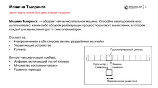 Машина Тьюринга 6
Машина Тьюринга — абстрактная вычислительная машина. Способна имитировать всех
исполнителей, каким-либо образом реализующих процесс пошагового вычисления, в котором
каждый шаг вычисления достаточно элементарен.
Состоит из:
• Неограниченная в обе стороны лента, разделённая на ячейки
• Управляющее устройство
• Головка
Конкретная реализация требует:
• Алфавит, включающий пустой символ
• Множество состоянии головки
• Правила перехода
Звучит круто, может быть дело в слове «машина»
 
