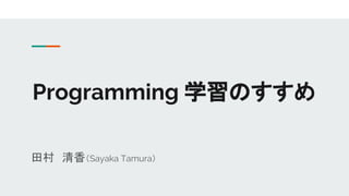 Programming 学習のすすめ
田村　清香（Sayaka Tamura）
 