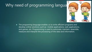 Why need of programming language?
 The programing language enables us to write efficient programs and
develop online solutions such as- mobile applications, web applications,
and games, etc. Programming is used to automate, maintain, assemble,
measure and interpret the processing of the data and information.
 
