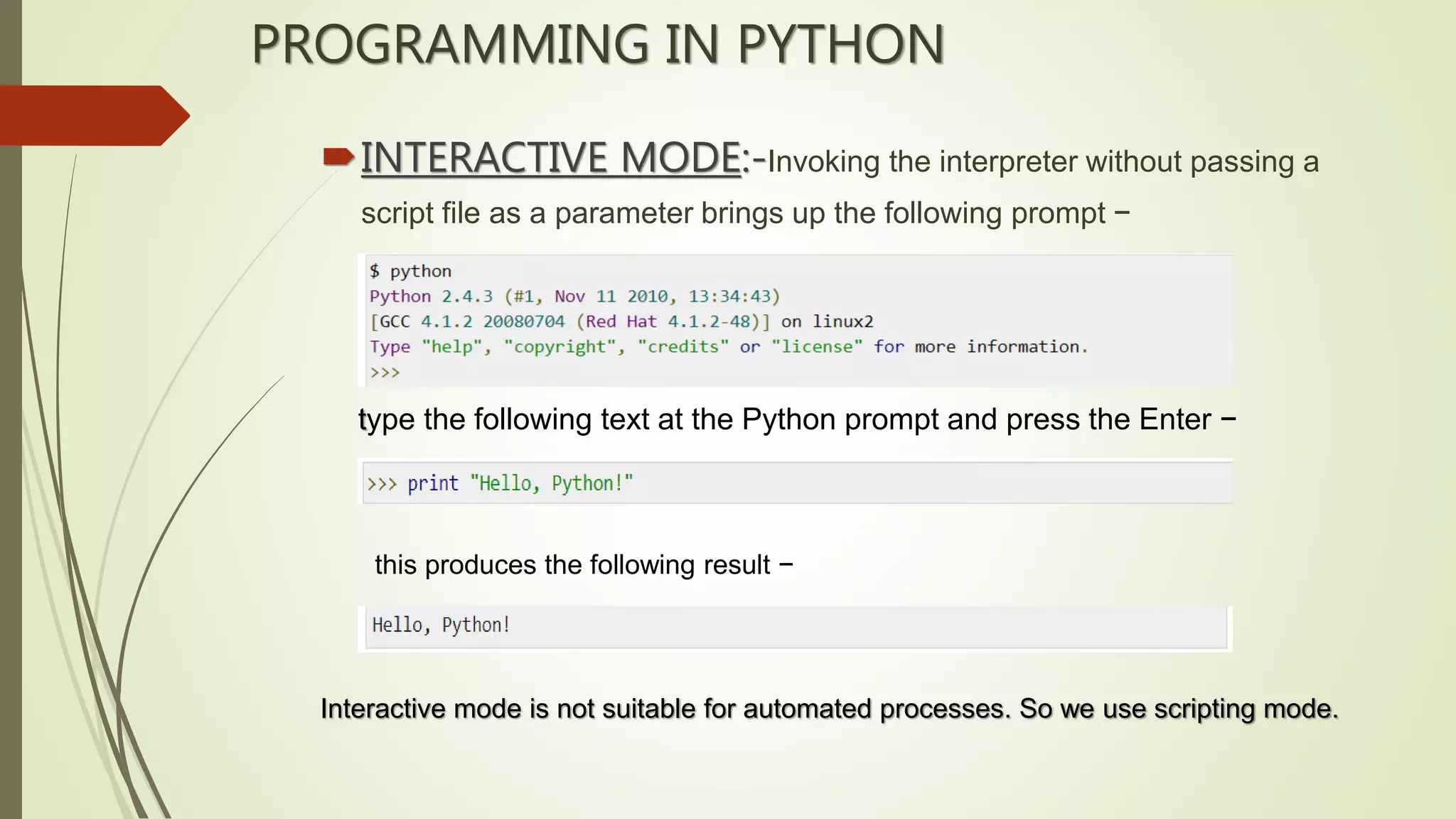 PROGRAMMING IN PYTHON
INTERACTIVE MODE:-Invoking the interpreter without passing a
script file as a parameter brings up the following prompt −
type the following text at the Python prompt and press the Enter −
this produces the following result −
Interactive mode is not suitable for automated processes. So we use scripting mode.
 